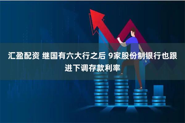 汇盈配资 继国有六大行之后 9家股份制银行也跟进下调存款利率