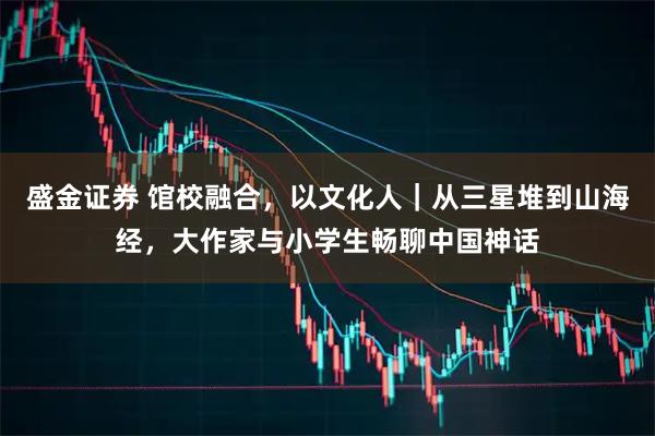 盛金证券 馆校融合,以文化人|从三星堆到山海经,大作家与小学生畅聊中国神话