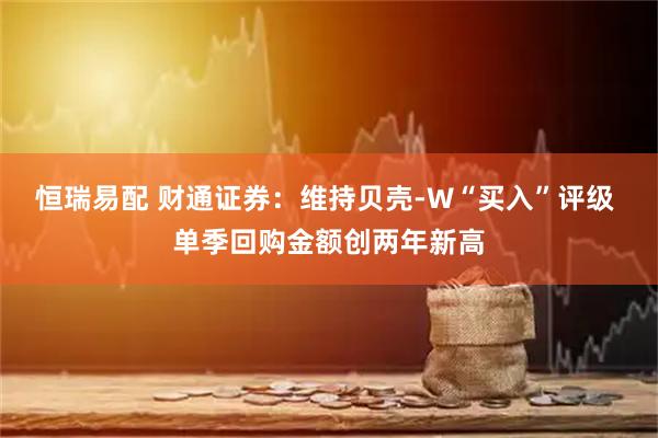 恒瑞易配 财通证券:维持贝壳-W“买入”评级 单季回购金额创两年新高