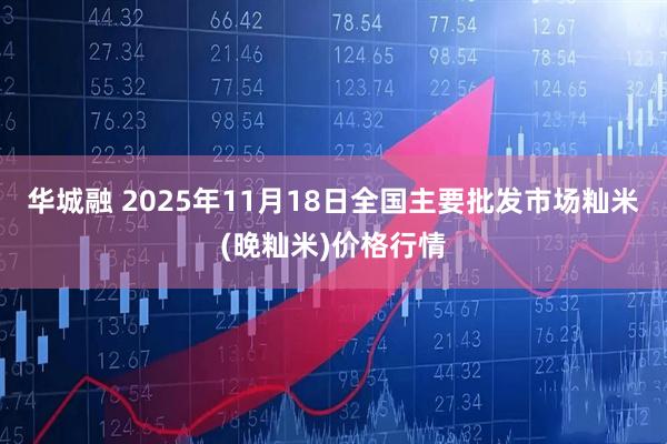 华城融 2025年11月18日全国主要批发市场籼米(晚籼米)价格行情