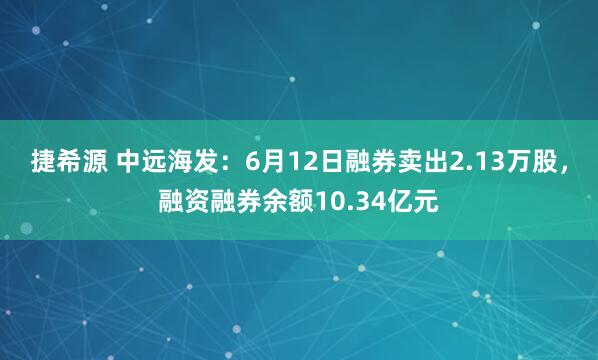 捷希源 中远海发：6月12日融券卖出2.13万股，融资融券余额10.34亿元