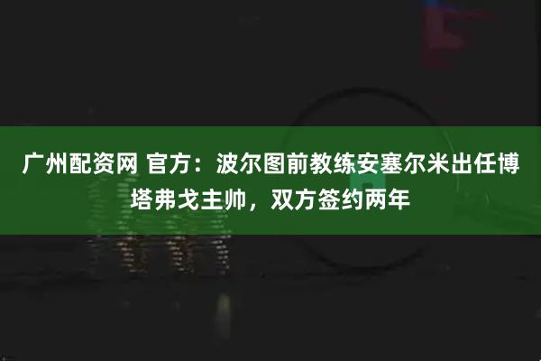 广州配资网 官方：波尔图前教练安塞尔米出任博塔弗戈主帅，双方签约两年