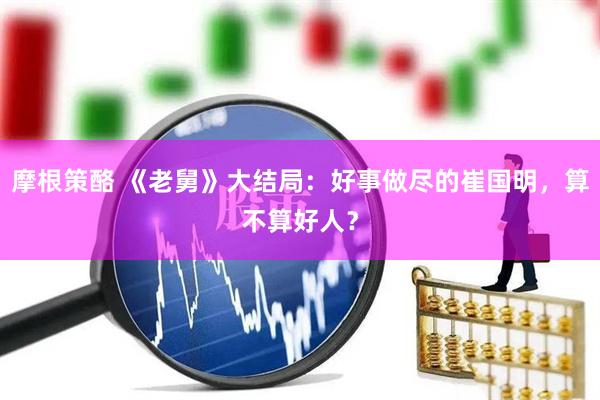 摩根策酪 《老舅》大结局：好事做尽的崔国明，算不算好人？