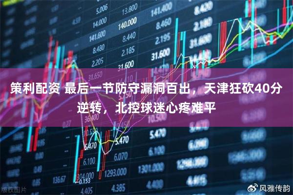 策利配资 最后一节防守漏洞百出，天津狂砍40分逆转，北控球迷心疼难平