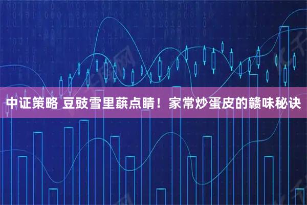 中证策略 豆豉雪里蕻点睛！家常炒蛋皮的赣味秘诀