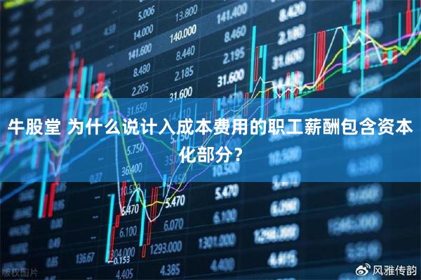 牛股堂 为什么说计入成本费用的职工薪酬包含资本化部分？