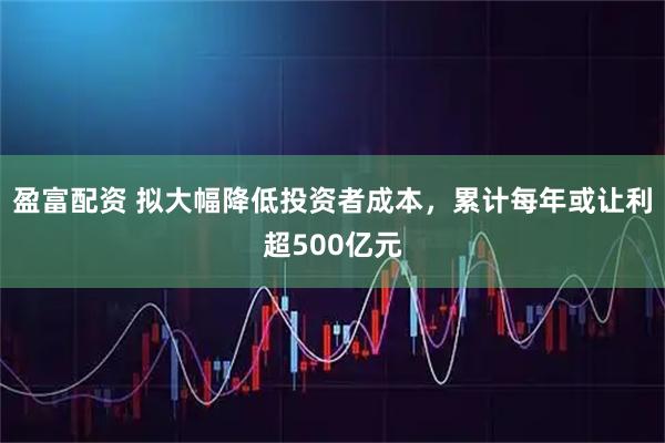 盈富配资 拟大幅降低投资者成本，累计每年或让利超500亿元