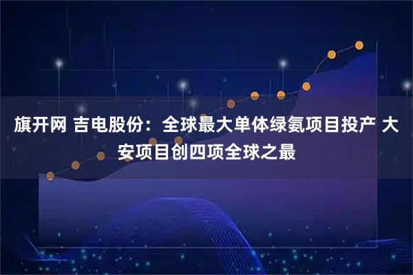 旗开网 吉电股份：全球最大单体绿氨项目投产 大安项目创四项全球之最